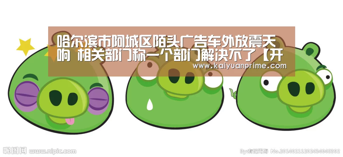 哈尔滨市阿城区陌头广告车外放震天响 相关部门称一个部门解决不了【开元赛事】(图3) 开元游戏